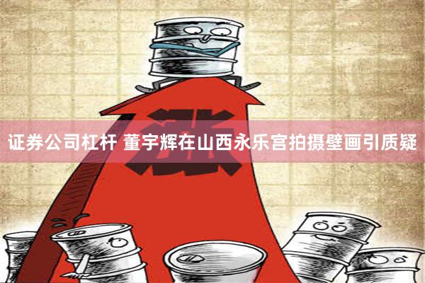 证券公司杠杆 董宇辉在山西永乐宫拍摄壁画引质疑