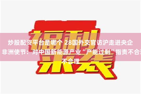 炒股配资平台是哪个 28国外交官访沪走进央企，非洲使节：对中国新能源产业“产能过剩”指责不合理