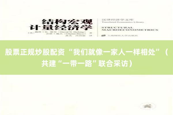 股票正规炒股配资 “我们就像一家人一样相处”（共建“一带一路”联合采访）