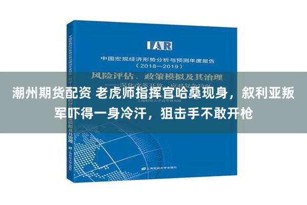 潮州期货配资 老虎师指挥官哈桑现身，叙利亚叛军吓得一身冷汗，狙击手不敢开枪