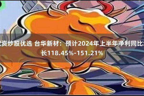 配资炒股优选 台华新材：预计2024年上半年净利同比增长118.45%-151.21%