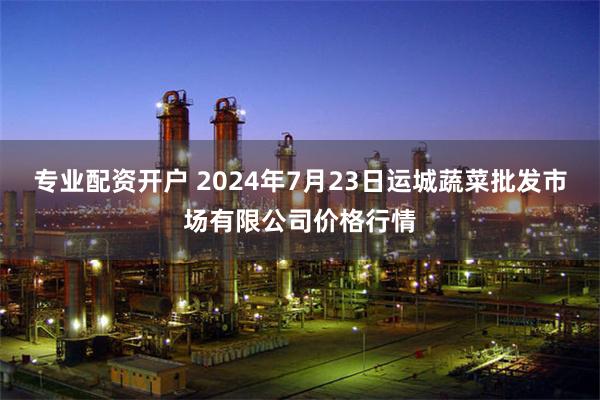 专业配资开户 2024年7月23日运城蔬菜批发市场有限公司价格行情