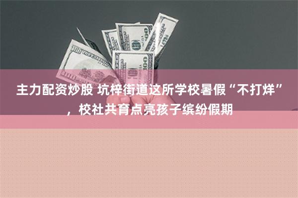 主力配资炒股 坑梓街道这所学校暑假“不打烊”，校社共育点亮孩子缤纷假期