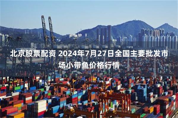 北京股票配资 2024年7月27日全国主要批发市场小带鱼价格行情