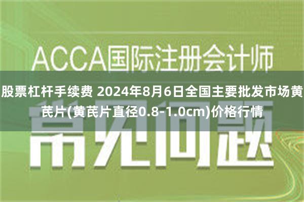 股票杠杆手续费 2024年8月6日全国主要批发市场黄芪片(黄芪片直径0.8-1.0cm)价格行情