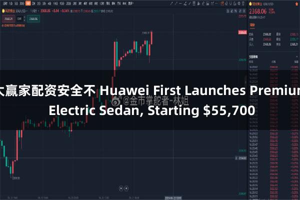 大赢家配资安全不 Huawei First Launches Premium Electric Sedan, Starting $55,700