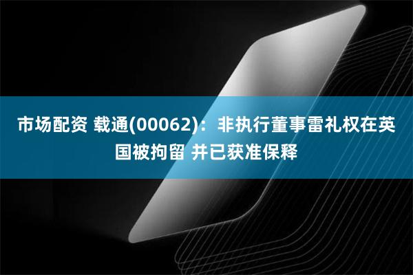 市场配资 载通(00062)：非执行董事雷礼权在英国被拘留 并已获准保释