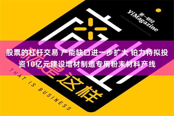 股票的杠杆交易 产能缺口进一步扩大 铂力特拟投资10亿元建设增材制造专用粉末材料产线