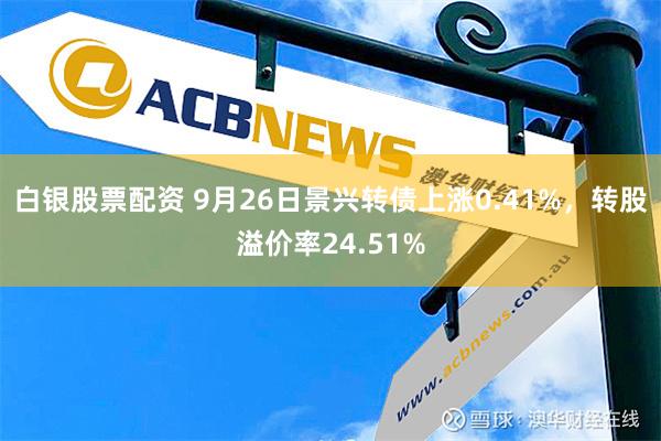 白银股票配资 9月26日景兴转债上涨0.41%，转股溢价率24.51%