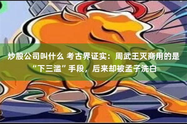 炒股公司叫什么 考古界证实：周武王灭商用的是“下三滥”手段，后来却被孟子洗白