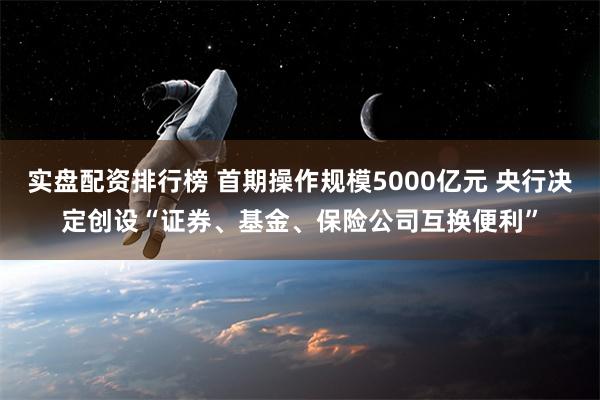 实盘配资排行榜 首期操作规模5000亿元 央行决定创设“证券、基金、保险公司互换便利”