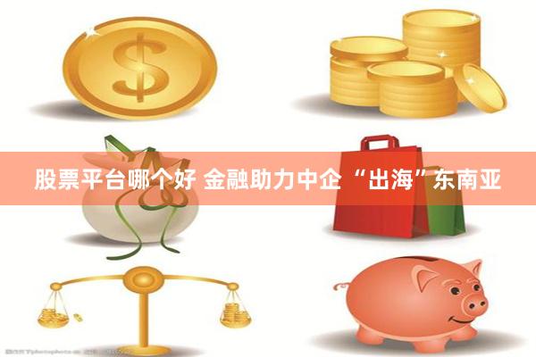 股票平台哪个好 金融助力中企 “出海”东南亚