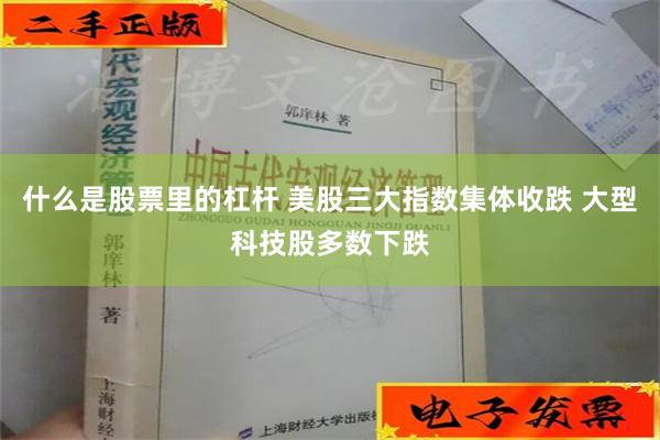 什么是股票里的杠杆 美股三大指数集体收跌 大型科技股多数下跌