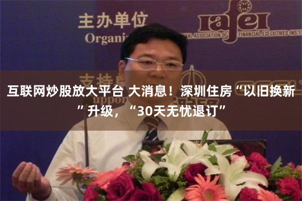 互联网炒股放大平台 大消息！深圳住房“以旧换新”升级，“30天无忧退订”