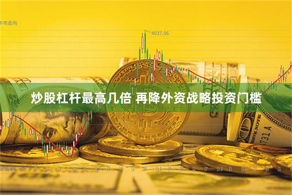 炒股杠杆最高几倍 再降外资战略投资门槛