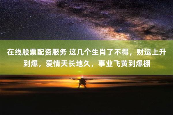 在线股票配资服务 这几个生肖了不得，财运上升到爆，爱情天长地久，事业飞黄到爆棚