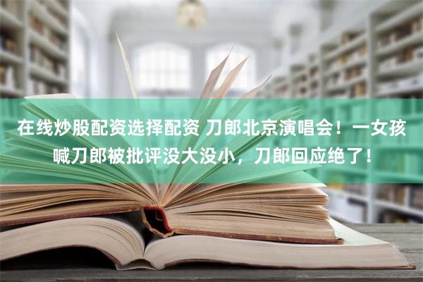 在线炒股配资选择配资 刀郎北京演唱会！一女孩喊刀郎被批评没大没小，刀郎回应绝了！