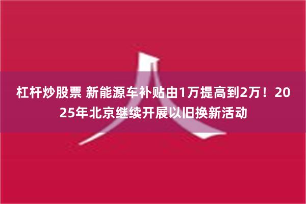 杠杆炒股票 新能源车补贴由1万提高到2万！2025年北京继续开展以旧换新活动