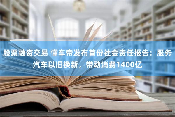 股票融资交易 懂车帝发布首份社会责任报告：服务汽车以旧换新，带动消费1400亿